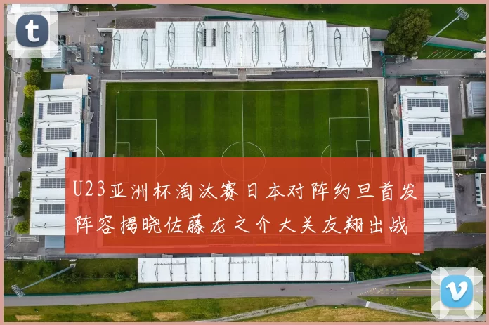 U23亚洲杯淘汰赛日本对阵约旦首发阵容揭晓佐藤龙之介大关友翔出战