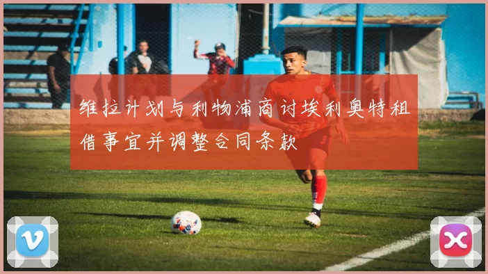 维拉计划与利物浦商讨埃利奥特租借事宜并调整合同条款