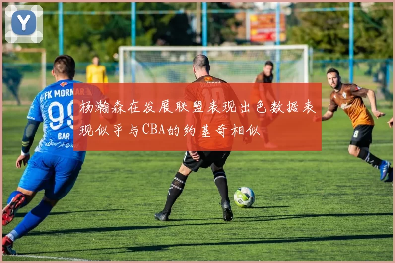 杨瀚森在发展联盟表现出色数据表现似乎与CBA的约基奇相似
