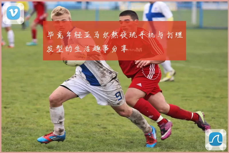 毕竟年轻亚马尔熬夜玩手机与打理发型的生活趣事分享