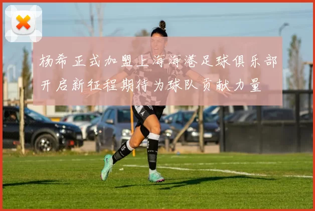 杨希正式加盟上海海港足球俱乐部开启新征程期待为球队贡献力量