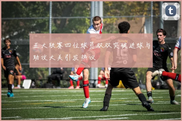 五大联赛四位球员双双突破进球与助攻大关引发热议