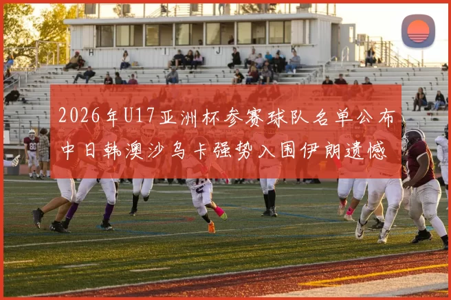 2026年U17亚洲杯参赛球队名单公布中日韩澳沙乌卡强势入围伊朗遗憾无缘