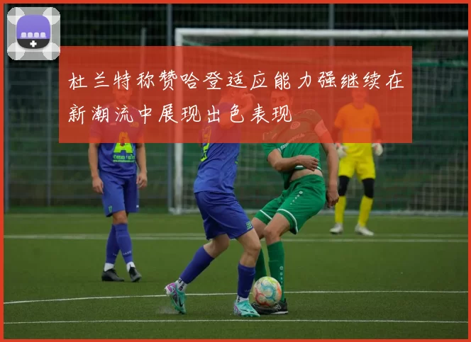 杜兰特称赞哈登适应能力强继续在新潮流中展现出色表现