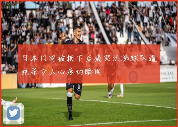 日本门将被换下后痛哭流涕球队遭绝杀令人心疼的瞬间