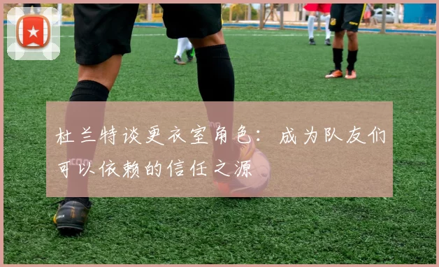 杜兰特谈更衣室角色：成为队友们可以依赖的信任之源