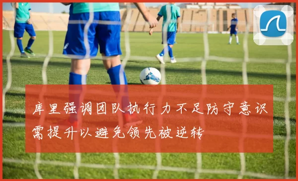库里强调团队执行力不足防守意识需提升以避免领先被逆转