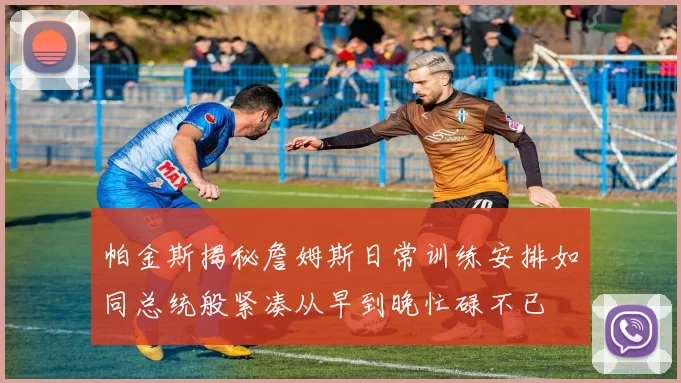 帕金斯揭秘詹姆斯日常训练安排如同总统般紧凑从早到晚忙碌不已