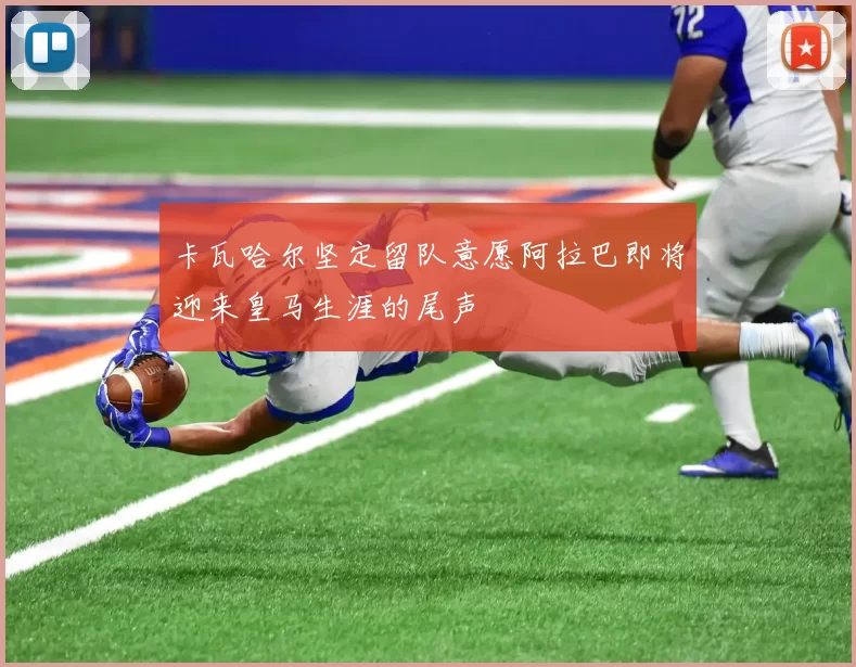 卡瓦哈尔坚定留队意愿阿拉巴即将迎来皇马生涯的尾声