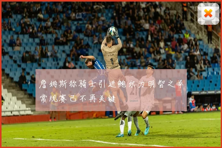 詹姆斯称骑士引进鲍尔为明智之举常规赛已不再关键