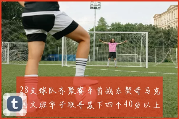 28支球队齐聚赛季首战东契奇马克西文班华子联手轰下四个40分以上