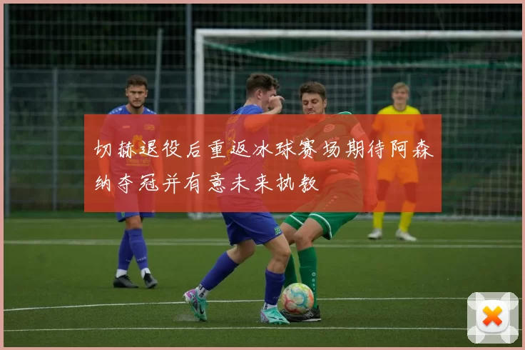 切赫退役后重返冰球赛场期待阿森纳夺冠并有意未来执教